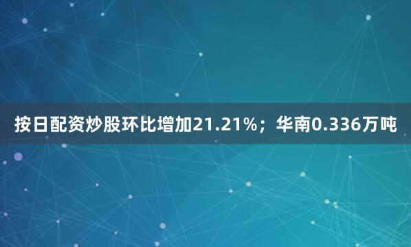 按日配资炒股环比增加21.21%；华南0.336万吨
