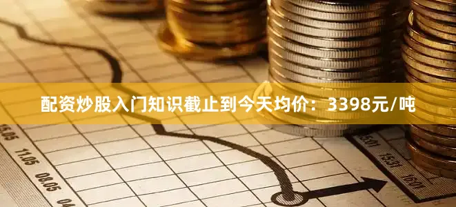 配资炒股入门知识截止到今天均价：3398元/吨