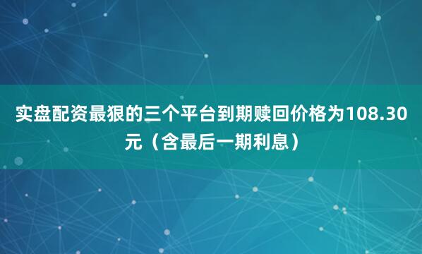 实盘配资最狠的三个平台到期赎回价格为108.30元（含最后一期利息）